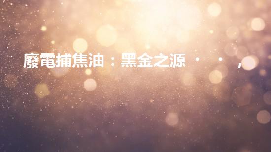 廢電捕焦油：黑金之源，危機(jī)與奇跡！